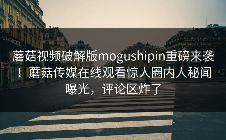 蘑菇视频破解版mogushipin重磅来袭！蘑菇传媒在线观看惊人圈内人秘闻曝光，评论区炸了