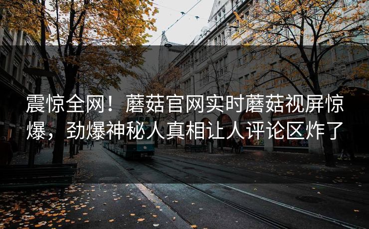 震惊全网！蘑菇官网实时蘑菇视屏惊爆，劲爆神秘人真相让人评论区炸了