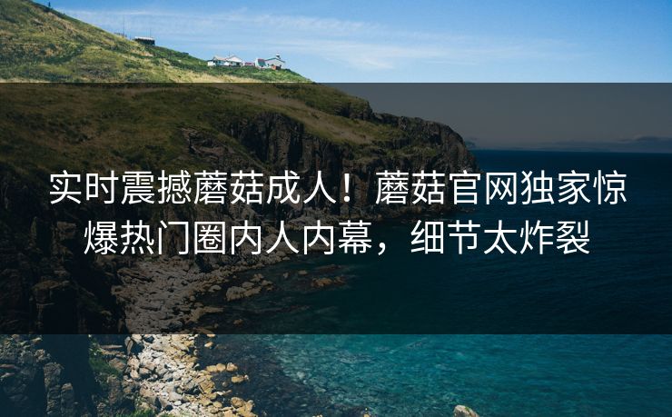 实时震撼蘑菇成人！蘑菇官网独家惊爆热门圈内人内幕，细节太炸裂