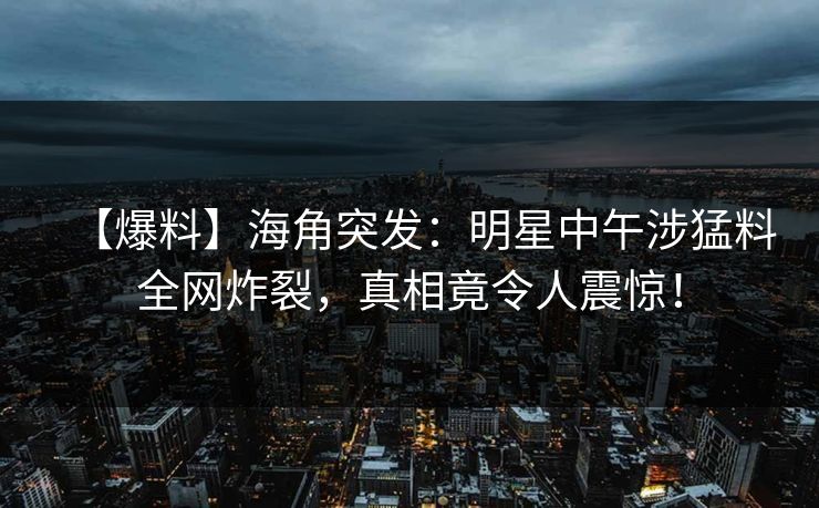 【爆料】海角突发：明星中午涉猛料全网炸裂，真相竟令人震惊！