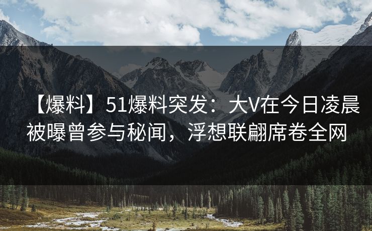 【爆料】51爆料突发：大V在今日凌晨被曝曾参与秘闻，浮想联翩席卷全网