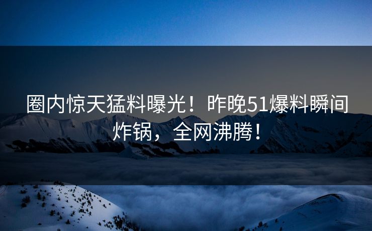 圈内惊天猛料曝光！昨晚51爆料瞬间炸锅，全网沸腾！