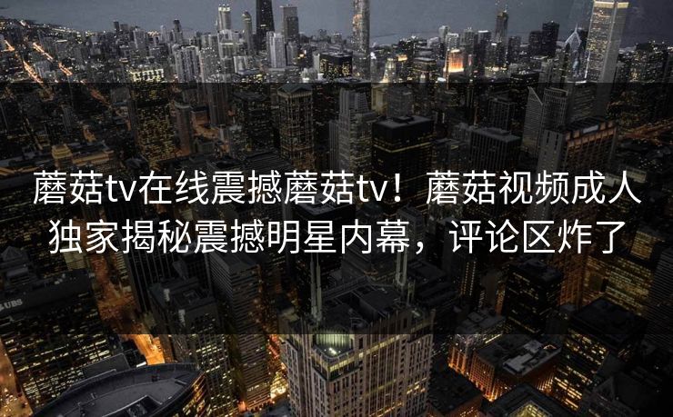 蘑菇tv在线震撼蘑菇tv！蘑菇视频成人独家揭秘震撼明星内幕，评论区炸了