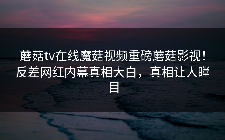 蘑菇tv在线魔菇视频重磅蘑菇影视！反差网红内幕真相大白，真相让人瞠目