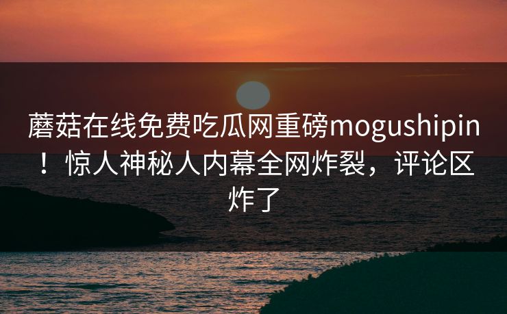 蘑菇在线免费吃瓜网重磅mogushipin！惊人神秘人内幕全网炸裂，评论区炸了