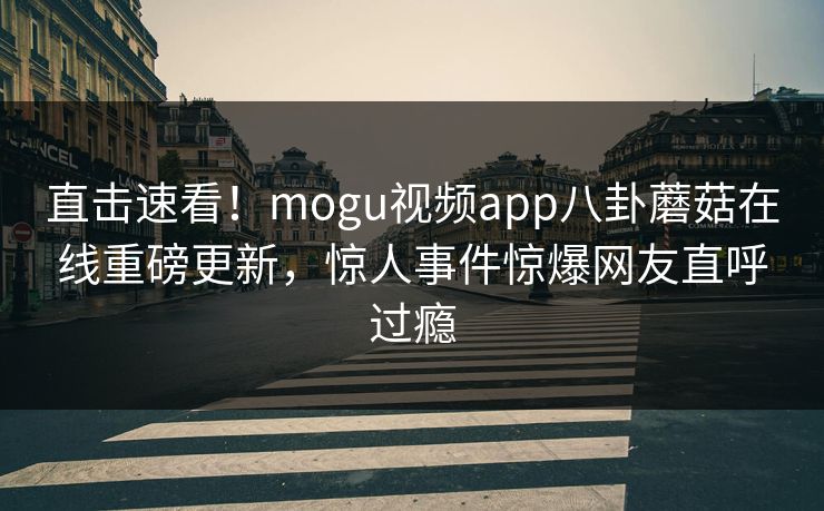直击速看！mogu视频app八卦蘑菇在线重磅更新，惊人事件惊爆网友直呼过瘾