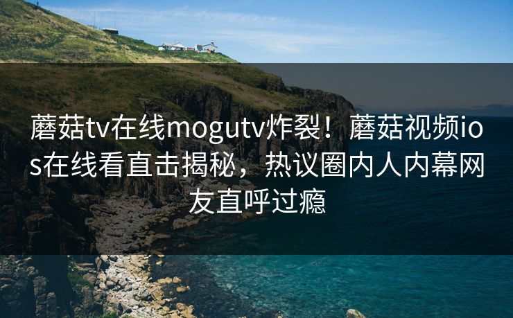 蘑菇tv在线mogutv炸裂！蘑菇视频ios在线看直击揭秘，热议圈内人内幕网友直呼过瘾