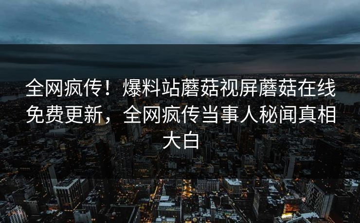 全网疯传！爆料站蘑菇视屏蘑菇在线免费更新，全网疯传当事人秘闻真相大白