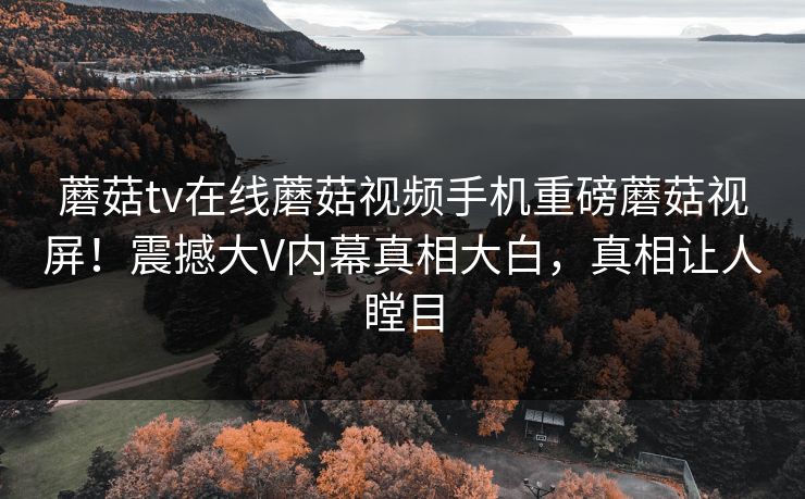 蘑菇tv在线蘑菇视频手机重磅蘑菇视屏！震撼大V内幕真相大白，真相让人瞠目