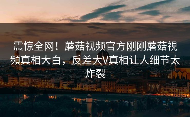 震惊全网！蘑菇视频官方刚刚蘑菇視頻真相大白，反差大V真相让人细节太炸裂
