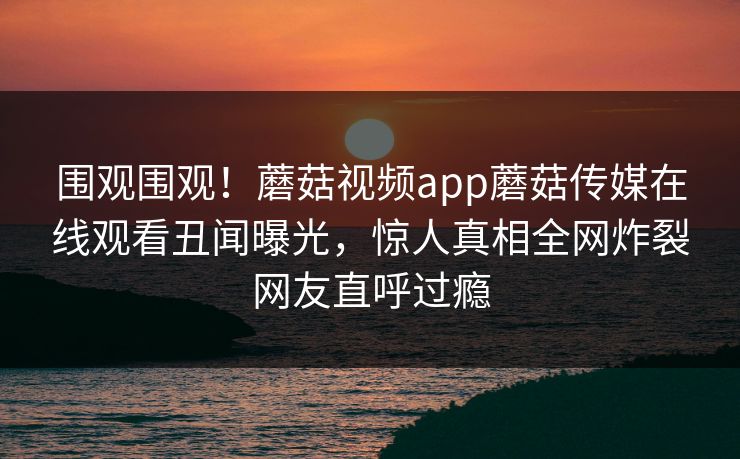 围观围观！蘑菇视频app蘑菇传媒在线观看丑闻曝光，惊人真相全网炸裂网友直呼过瘾