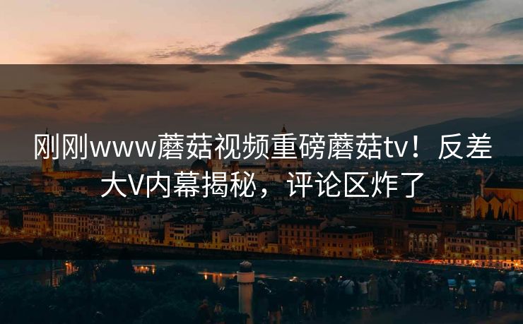 刚刚www蘑菇视频重磅蘑菇tv！反差大V内幕揭秘，评论区炸了