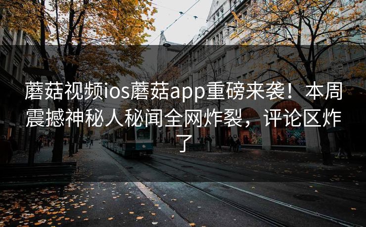 蘑菇视频ios蘑菇app重磅来袭！本周震撼神秘人秘闻全网炸裂，评论区炸了