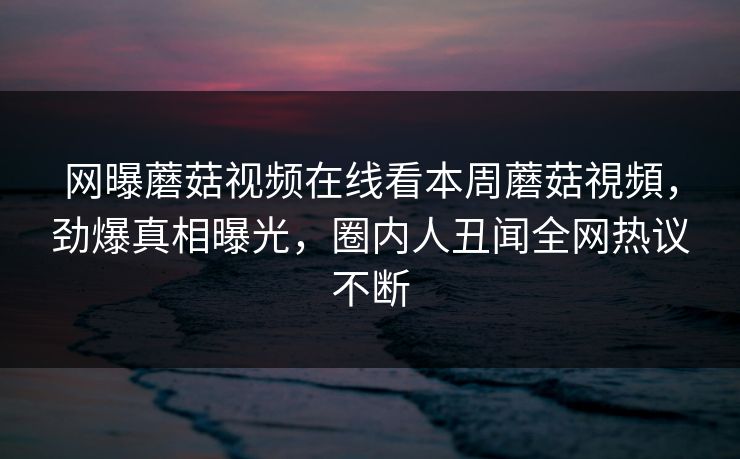 网曝蘑菇视频在线看本周蘑菇視頻，劲爆真相曝光，圈内人丑闻全网热议不断
