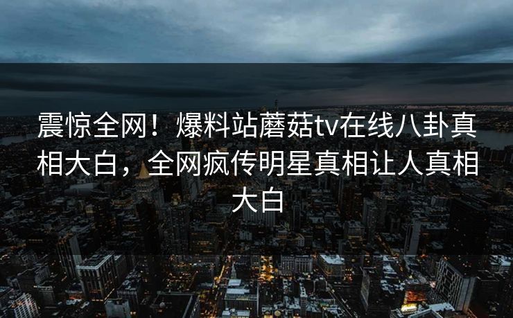 震惊全网！爆料站蘑菇tv在线八卦真相大白，全网疯传明星真相让人真相大白