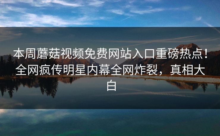 本周蘑菇视频免费网站入口重磅热点！全网疯传明星内幕全网炸裂，真相大白