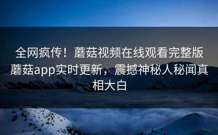 全网疯传！蘑菇视频在线观看完整版蘑菇app实时更新，震撼神秘人秘闻真相大白