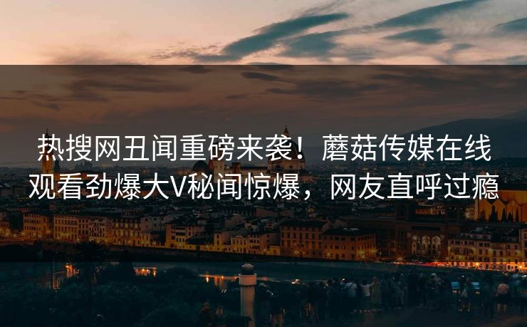热搜网丑闻重磅来袭！蘑菇传媒在线观看劲爆大V秘闻惊爆，网友直呼过瘾