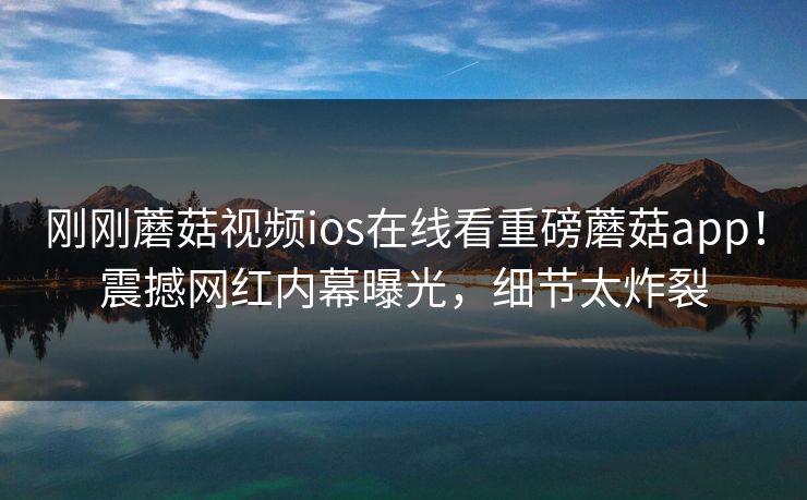 刚刚蘑菇视频ios在线看重磅蘑菇app！震撼网红内幕曝光，细节太炸裂