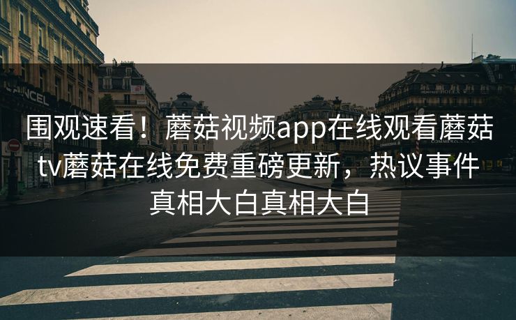 围观速看！蘑菇视频app在线观看蘑菇tv蘑菇在线免费重磅更新，热议事件真相大白真相大白
