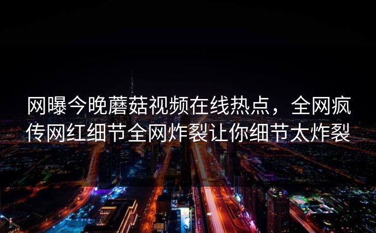 网曝今晚蘑菇视频在线热点，全网疯传网红细节全网炸裂让你细节太炸裂