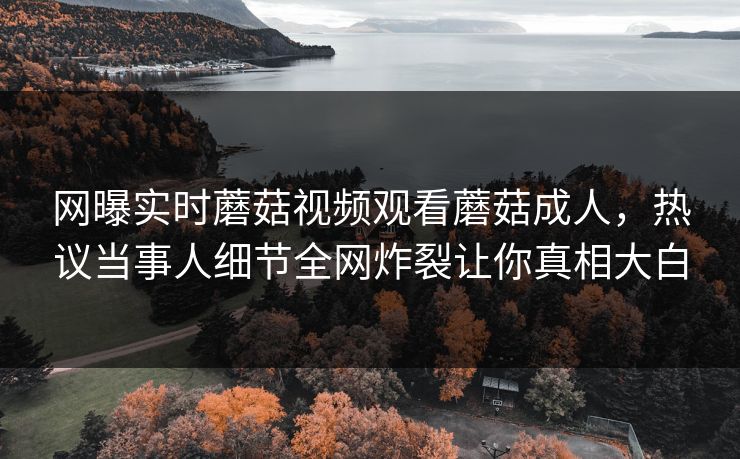 网曝实时蘑菇视频观看蘑菇成人，热议当事人细节全网炸裂让你真相大白