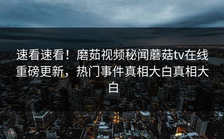 速看速看！磨茹视频秘闻蘑菇tv在线重磅更新，热门事件真相大白真相大白