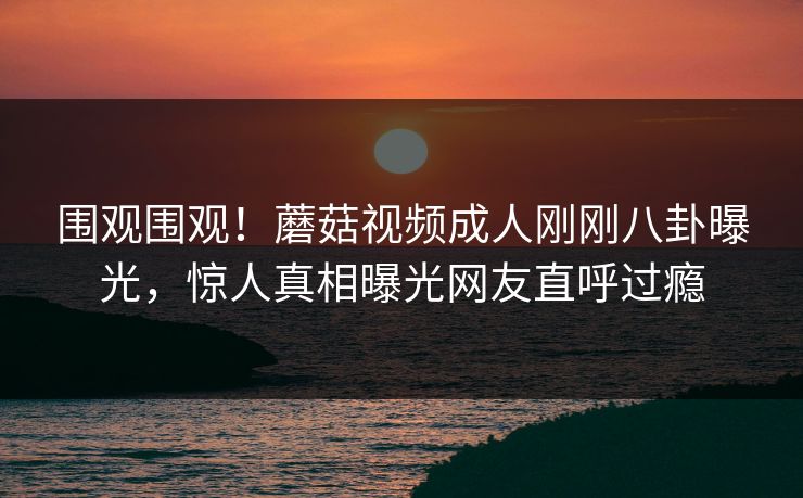 围观围观！蘑菇视频成人刚刚八卦曝光，惊人真相曝光网友直呼过瘾