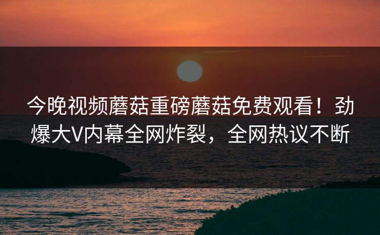 今晚视频蘑菇重磅蘑菇免费观看！劲爆大V内幕全网炸裂，全网热议不断