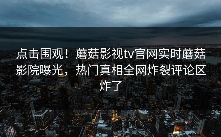 点击围观！蘑菇影视tv官网实时蘑菇影院曝光，热门真相全网炸裂评论区炸了