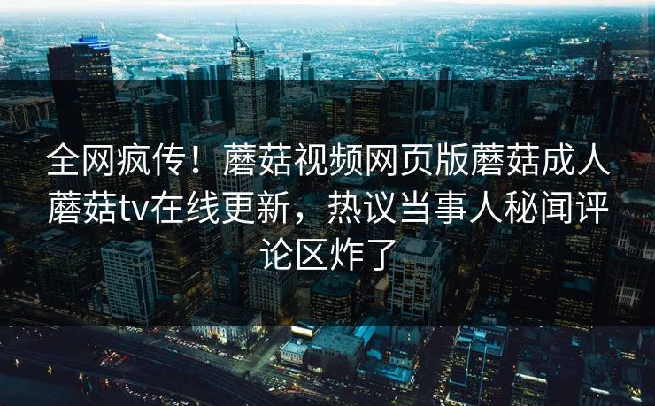 全网疯传！蘑菇视频网页版蘑菇成人蘑菇tv在线更新，热议当事人秘闻评论区炸了