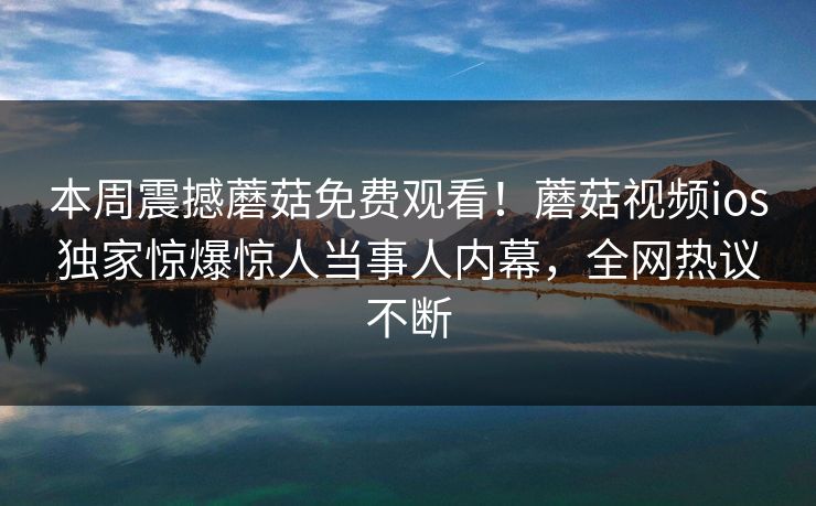 本周震撼蘑菇免费观看！蘑菇视频ios独家惊爆惊人当事人内幕，全网热议不断