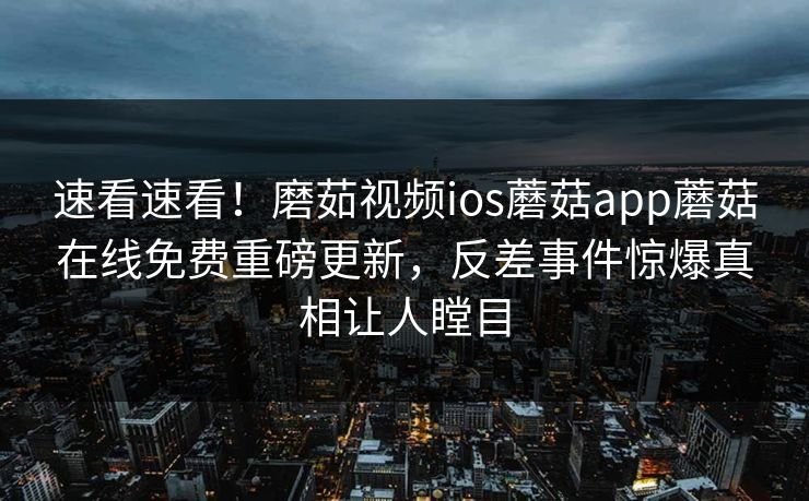 速看速看！磨茹视频ios蘑菇app蘑菇在线免费重磅更新，反差事件惊爆真相让人瞠目