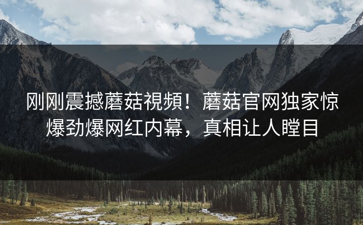 刚刚震撼蘑菇視頻！蘑菇官网独家惊爆劲爆网红内幕，真相让人瞠目