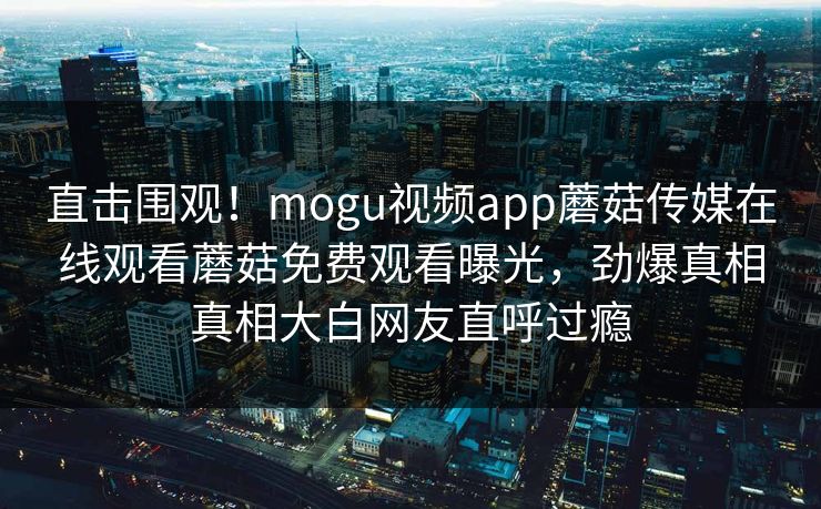直击围观！mogu视频app蘑菇传媒在线观看蘑菇免费观看曝光，劲爆真相真相大白网友直呼过瘾