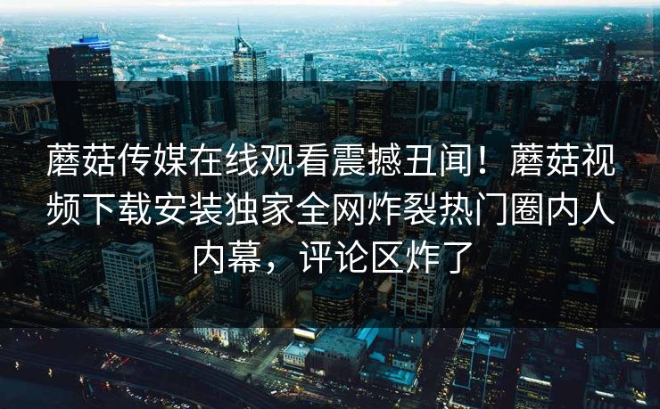 蘑菇传媒在线观看震撼丑闻！蘑菇视频下载安装独家全网炸裂热门圈内人内幕，评论区炸了