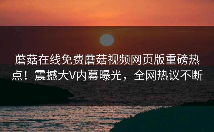 蘑菇在线免费蘑菇视频网页版重磅热点！震撼大V内幕曝光，全网热议不断