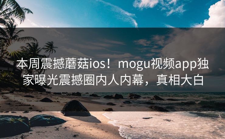 本周震撼蘑菇ios！mogu视频app独家曝光震撼圈内人内幕，真相大白