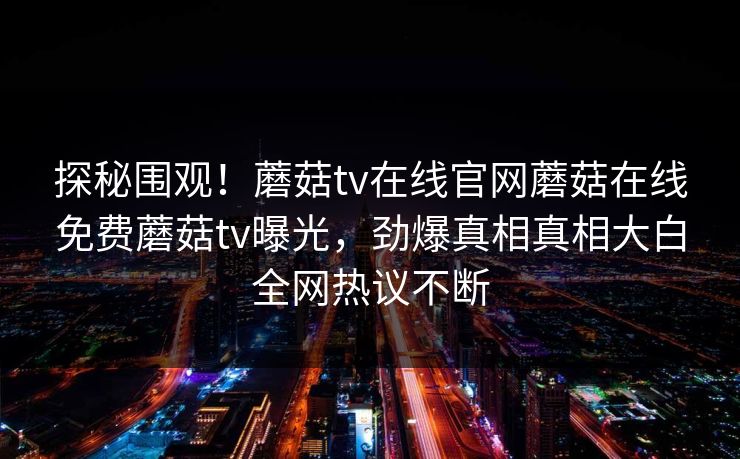 探秘围观！蘑菇tv在线官网蘑菇在线免费蘑菇tv曝光，劲爆真相真相大白全网热议不断
