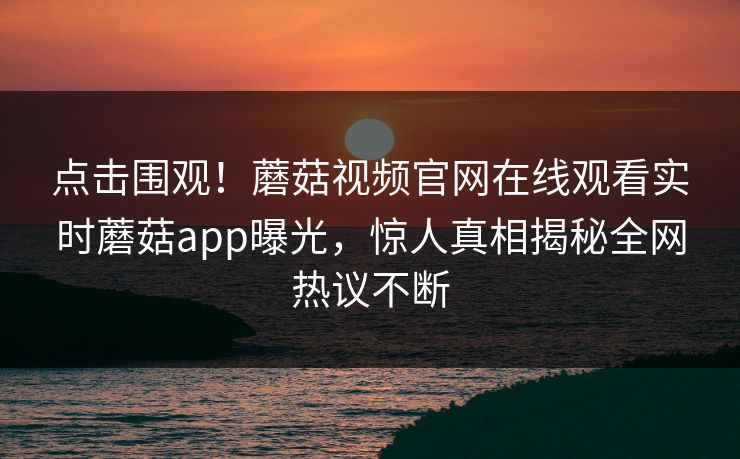 点击围观！蘑菇视频官网在线观看实时蘑菇app曝光，惊人真相揭秘全网热议不断