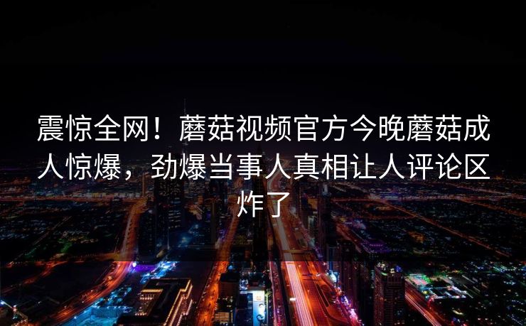 震惊全网！蘑菇视频官方今晚蘑菇成人惊爆，劲爆当事人真相让人评论区炸了