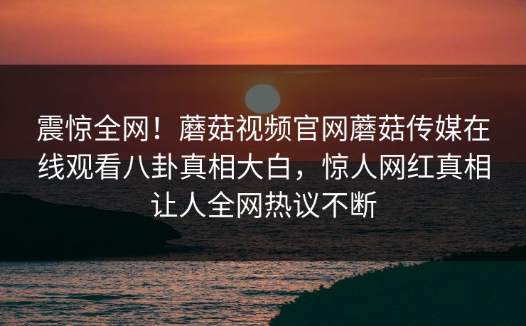 震惊全网！蘑菇视频官网蘑菇传媒在线观看八卦真相大白，惊人网红真相让人全网热议不断