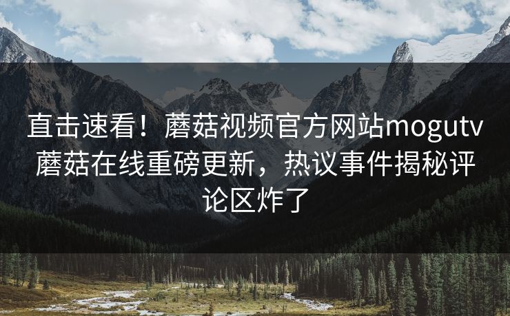 直击速看！蘑菇视频官方网站mogutv蘑菇在线重磅更新，热议事件揭秘评论区炸了