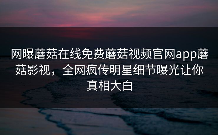 网曝蘑菇在线免费蘑菇视频官网app蘑菇影视，全网疯传明星细节曝光让你真相大白