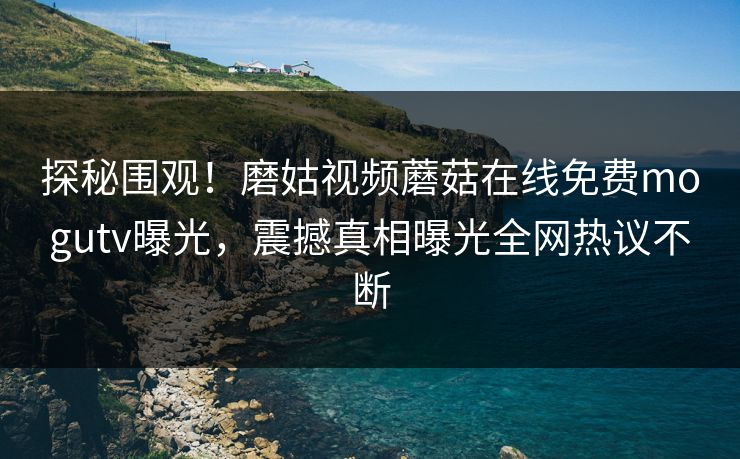 探秘围观！磨姑视频蘑菇在线免费mogutv曝光，震撼真相曝光全网热议不断
