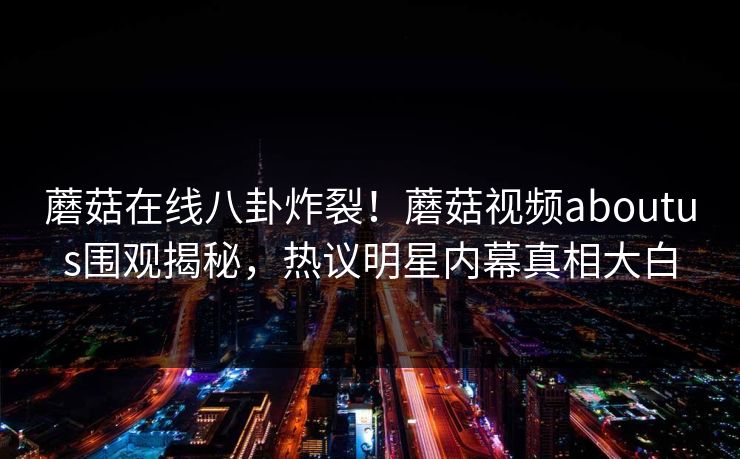 蘑菇在线八卦炸裂！蘑菇视频aboutus围观揭秘，热议明星内幕真相大白