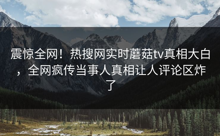震惊全网！热搜网实时蘑菇tv真相大白，全网疯传当事人真相让人评论区炸了