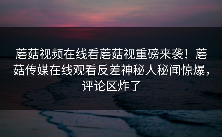 蘑菇视频在线看蘑菇视重磅来袭！蘑菇传媒在线观看反差神秘人秘闻惊爆，评论区炸了