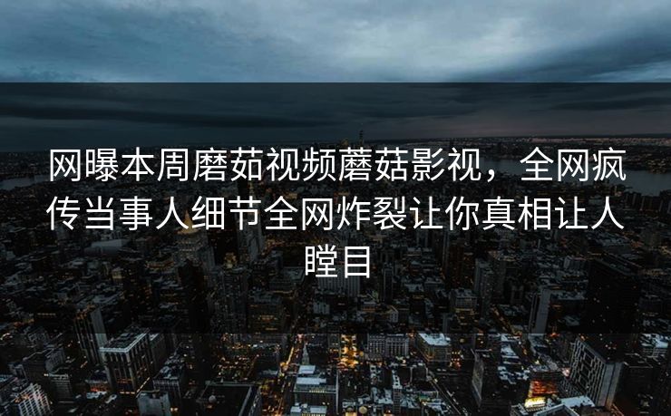 网曝本周磨茹视频蘑菇影视，全网疯传当事人细节全网炸裂让你真相让人瞠目