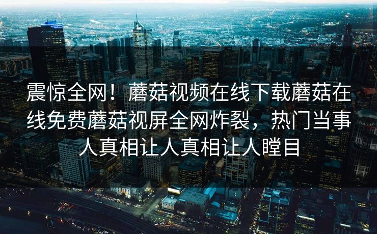 震惊全网！蘑菇视频在线下载蘑菇在线免费蘑菇视屏全网炸裂，热门当事人真相让人真相让人瞠目